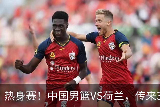 热身赛！中国男篮VS荷兰，传来3好消息和1坏消息，杨瀚森确定出战